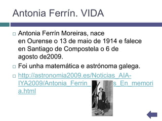 Antonia Ferrín. VIDA
 Antonia Ferrín Moreiras, nace
en Ourense o 13 de maio de 1914 e falece
en Santiago de Compostela o 6 de
agosto de2009.
 Foi unha matemática e astrónoma galega.
 http://astronomia2009.es/Noticias_AIA-
IYA2009/Antonia_Ferrin_Moreiras_En_memori
a.html
 