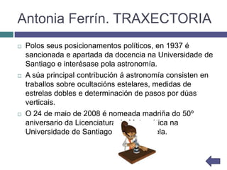 Antonia Ferrín. TRAXECTORIA
 Polos seus posicionamentos políticos, en 1937 é
sancionada e apartada da docencia na Universidade de
Santiago e interésase pola astronomía.
 A súa principal contribución á astronomía consisten en
traballos sobre ocultacións estelares, medidas de
estrelas dobles e determinación de pasos por dúas
verticais.
 O 24 de maio de 2008 é nomeada madriña do 50º
aniversario da Licenciatura de Matemática na
Universidade de Santiago de Compostela.
 