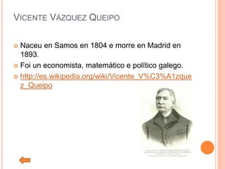 VICENTE VÁZQUEZ QUEIPO
 Naceu en Samos en 1804 e morre en Madrid en
1893.
 Foi un economista, matemático e político galego.
 http://es.wikipedia.org/wiki/Vicente_V%C3%A1zque
z_Queipo
 