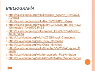 BIBLIOGRAFÍA
 http://es.wikipedia.org/wiki/Emiliano_Aguirre_Enr%C3%
ADquez
 http://es.wikipedia.org/wiki/Ram%C3%B3n_Verea
 http://es.wikipedia.org/wiki/Mar%C3%ADa_de_los_%C3
%81ngeles_Alvari%C3%B1
 http://es.wikipedia.org/wiki/Jimena_Fern%C3%A1ndez_
de_la_Vega
 http://gl.wikipedia.org/wiki/%C3%81ngel_Carracedo
 http://gl.wikipedia.org/wiki/Tarsy_Carballas
 http://gl.wikipedia.org/wiki/Olaia_Naveiras
 http://es.wikipedia.org/wiki/Vicente_V%C3%A1zquez_Q
ueipo
 http://gl.wikipedia.org/wiki/Inmaculada_Paz-Andrade
 http://gl.wikipedia.org/wiki/Mar%C3%ADa_Wonenburger
 