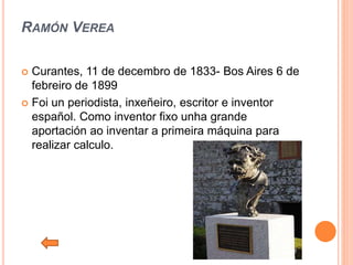 RAMÓN VEREA
 Curantes, 11 de decembro de 1833- Bos Aires 6 de
febreiro de 1899
 Foi un periodista, inxeñeiro, escritor e inventor
español. Como inventor fixo unha grande
aportación ao inventar a primeira máquina para
realizar calculo.
 