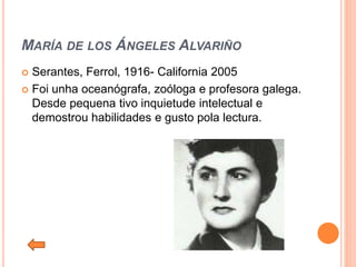 MARÍA DE LOS ÁNGELES ALVARIÑO
 Serantes, Ferrol, 1916- California 2005
 Foi unha oceanógrafa, zoóloga e profesora galega.
Desde pequena tivo inquietude intelectual e
demostrou habilidades e gusto pola lectura.
 