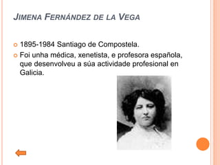 JIMENA FERNÁNDEZ DE LA VEGA
 1895-1984 Santiago de Compostela.
 Foi unha médica, xenetista, e profesora española,
que desenvolveu a súa actividade profesional en
Galicia.
 