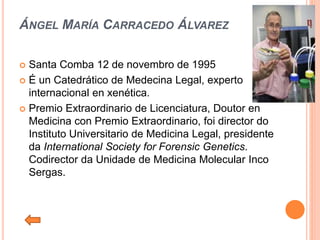 ÁNGEL MARÍA CARRACEDO ÁLVAREZ
 Santa Comba 12 de novembro de 1995
 É un Catedrático de Medecina Legal, experto
internacional en xenética.
 Premio Extraordinario de Licenciatura, Doutor en
Medicina con Premio Extraordinario, foi director do
Instituto Universitario de Medicina Legal, presidente
da International Society for Forensic Genetics.
Codirector da Unidade de Medicina Molecular Inco
Sergas.
 