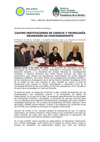 “2010 - AÑO DEL BICENTENARIO DE LA REVOLUCION DE MAYO”



Secretaría de Articulación Científico Tecnológica


CUATRO INSTITUCIONES DE CIENCIA Y TECNOLOGÍA
       MEJORARÁN SU FUNCIONAMIENTO
El Ministerio de Ciencia, Tecnología e Innovación Productiva sumó a su Programa de Evaluación
Institucional a institutos que forman parte de Conicet y a la Universidad de San Luis.




Buenos Aires, 6 de mayo de 2010. – El secretario de Articulación Científico
Tecnológica del Ministerio de Ciencia, Tecnología e Innovación Productiva, Dr.
Alejandro Ceccatto, y la presidenta del Consejo Nacional de Investigaciones
Científicas y Técnicas (Conicet), Dra. Marta Rovira, firmaron tres Actas de
Compromiso para realizar las evaluaciones institucionales del Centro Nacional
Patagónico (CENPAT), del Centro Austral de Investigaciones Científicas (CADIC) y
de los institutos de investigación de la red del Centro Científico Tecnológico (CCT)
de la ciudad de San Luis. Durante el acto, también se rubricó el Acta de
Compromiso para evaluar la función Investigación y Desarrollo (I+D) de la
Universidad Nacional de San Luis (UNSL), la que fue rubricada por el Dr. Ceccatto y
el rector de la universidad, Dr. José Luis Riccardo.

En todos los casos, la evaluación se llevará a cabo a través del desarrollo de una
autoevaluación, una evaluación externa y la formulación de planes de
mejoramiento. En el caso de la UNSL, se evaluarán específicamente las actividades
de investigación científica y tecnológica, la formación de recursos humanos para
I+D, la capacidad para integrarse al planeamiento estratégico del sector científico
tecnológico nacional, etc. Por su parte, las evaluaciones de CADIC (Ushuaia, Tierra
del Fuego), CENPAT (Puerto Madryn, Chubut) y los institutos que conforman la red
del CCT-San Luis, también se centrarán en la gestión institucional.

Durante las firmas, el Dr. Ceccatto destacó la importancia de que "el sistema
universitario, de manera voluntaria, tenga interés en que el Ministerio vea cómo se
están haciendo las cosas para que entre todos mejoremos la generación del
conocimiento dentro del sistema científico y tecnológico”.

En el acto también estuvo presente la subsecretaria de Evaluación Institucional,
Dra. Cristina Cambiaggio, quien dentro de la cartera de Ciencia tiene a cargo el
proceso de evaluación. La subsecretaria explicó que “esta vez hacemos
 