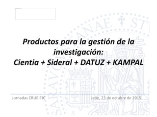 Productos para la gestión de la
investigación:
Cientia + Sideral + DATUZ + KAMPAL
Jornadas CRUE-TIC León, 23 de octubre de 2015
 