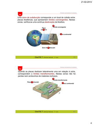21-02-2013

A teoria da tectónica de placas

G4

Uma zona de subducção corresponde a um local de colisão entre
placas litosféricas, que apresentam limites convergentes. Nestas
zonas, verifica-se uma contínua destruição da litosfera.
?
Placa
oceânica
?

Limite convergente

?
Placa continental

Zona de subducção
?

CienTIC 7

7/8

Ciências Naturais - 7.o ano

A teoria da tectónica de placas

G4

Quando as placas deslizam lateralmente uma em relação à outra,
correspondem a limites transformantes. Nestas zonas não há
perdas nem acréscimos de materiais rochosos.
?

Limite transformante

Placa continental
?

CienTIC 7

?
Placa continental

Ciências Naturais - 7.o ano

8/8

4

 