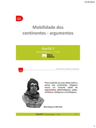 21-02-2013

G2

Mobilidade dos
continentes - argumentos
CienTIC 7
Ciências Naturais – 7.º ano

Mobilidade dos continentes - argumentos

G2

Para sustentar as suas ideias sobre a
deriva dos continentes, Wegener
reuniu um conjunto sólido de
argumentos paleontológicos, paleoclimáticos, litológicos e morfológicos.

Alfred Wegener (1880-1930)

CienTIC 7

Ciências Naturais - 7.o ano

2/5

1

 