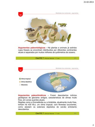 21-02-2013

Mobilidade dos continentes - argumentos

G2

Argumentos paleontológicos - Há plantas e animais já extintos
cujos fósseis se encontram distribuídos por diferentes continentes
atuais e separados por muitos milhares de quilómetros de oceano.
CienTIC 7

Ciências Naturais - 7.o ano

2/5

Mobilidade dos continentes - argumentos

G2

Clima tropical
Clima desértico
Glaciares

Argumentos paleoclimáticos - Foram descobertos indícios
geológicos de glaciares antigos, característicos de climas muito
frios, em zonas quentes atuais.
Regiões como a Gronelândia ou a Antártida, atualmente muito frias,
tinham há 430 M.a. um clima tropical, com florestas luxuriantes,
como atestam os extensos depósitos de carvão entretanto
descobertos.
CienTIC 7

Ciências Naturais - 7.o ano

3/5

2

 