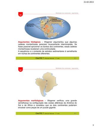 21-02-2013

Mobilidade dos continentes - argumentos

G2
Cadeias
montanhosas
Formações
litológicas

Argumentos litológicos – Wegener argumentou que algumas
cadeias montanhosas pareciam bruscamente interrompidas. Se
fosse possível aproximar os bordos dos continentes, essas cadeias
montanhosas revelariam uma continuidade.
A sequência e o conteúdo de estratos sedimentares é semelhante
em rochas de continentes diferentes.
CienTIC 7

Ciências Naturais - 7.o ano

4/5

Mobilidade dos continentes - argumentos

G2

Argumentos morfológicos – Wegener verificou uma grande
semelhança na configuração das costas atlânticas da América do
Sul e de África e constatou que os dois continentes poderiam
encaixar como peças de um puzzle gigante.
CienTIC 7

Ciências Naturais - 7.o ano

5/5

3

 