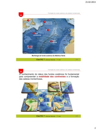21-02-2013

Formação de crusta oceânica e de cadeias montanhosas

G3
Continente

?

?
Plataforma
continental

Rifte
?

?
Talude
continental

Dorsal
?
oceânica
Planície
?
abissal

Morfologia do fundo oceânico do Atlântico Norte

CienTIC 7

Ciências Naturais - 7.o ano

3/5

Formação de crusta oceânica e de cadeias montanhosas

G3

O conhecimento do relevo dos fundos oceânicos foi fundamental
para compreender a mobilidade dos continentes e a formação
das cadeias montanhosas.

CienTIC 7

Ciências Naturais - 7.o ano

4/5

2

 