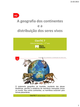 21-02-2013

H2

A geografia dos continentes
ea
distribuição dos seres vivos
CienTIC 7
Ciências Naturais – 7.º ano

A geografia dos continentes e a distribuição dos seres vivos

H2

O isolamento geográfico da Austrália, resultante das placas
litosféricas, permitiu a existência de mamíferos marsupiais únicos
no mundo. Nos outros continentes, os mamíferos evoluíram para
formas placentárias.
CienTIC 7

Ciências Naturais - 7.o ano

2/10

1

 