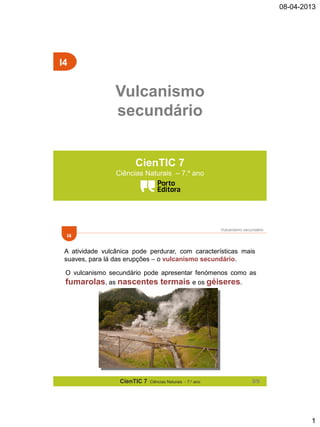 08-04-2013

I4

Vulcanismo
secundário
CienTIC 7
Ciências Naturais – 7.º ano

Vulcanismo secundário

I4

A atividade vulcânica pode perdurar, com características mais
suaves, para lá das erupções – o vulcanismo secundário.
O vulcanismo secundário pode apresentar fenómenos como as
fumarolas, as nascentes termais e os géiseres.

CienTIC 7

Ciências Naturais - 7.o ano

2/5

1

 
