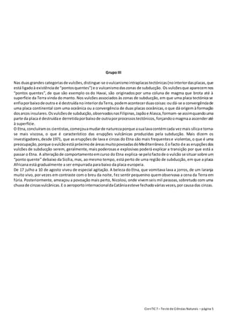 CienTIC7 – Teste de Ciências Naturais – página 5
Grupo III
Nas duasgrandes categoriasde vulcões,distingue-se ovulcanismointraplacastectónicas(nointeriordasplacas,que
está ligadoà existênciade “pontosquentes”) e o vulcanismodaszonas de subducção. Os vulcõesque aparecemnos
“pontos quentes”, de que são exemplo os do Havai, são originados por uma coluna de magma que brota até à
superfície da Terra vinda do manto. Nos vulcões associados às zonas de subducção, em que uma placa tectónica se
enfiaporbaixode outra e é destruídano interiordaTerra, podemacontecerduascoisas:ou dá-se a convergênciade
uma placa continental com uma oceânica ou a convergência de duas placas oceânicas,o que dá origem à formação
dosarcos insulares. Osvulcõesde subducção,observadosnasFilipinas,Japãoe Alasca,formam-se assimquandouma
parte da placa é destruídae derretidaporbaixode outraporprocessostectónicos, forçandoomagmaa ascenderaté
à superfície.
O Etna,concluíramos cientistas,começouamudarde naturezaporque asualavacontémcada vezmais sílicae torna-
se mais viscosa, o que é característico das erupções vulcânicas produzidas pela subducção. Mais dizem os
investigadores,desde 1971, que as erupções de lava e cinzas do Etna são mais frequentese violentas,o que é uma
preocupação,porque ovulcãoestá próximode áreasmuitopovoadasdoMediterrâneo.Eo facto de as erupçõesdos
vulcões de subducção serem, geralmente, mais poderosas e explosivas poderá explicar a transição por que está a
passar o Etna. A alteraçãode comportamentoemcurso do Etna explica-se pelofactode o vulcão se situar sobre um
“ponto quente” debaixo da Sicília, mas, ao mesmo tempo, está perto de uma região de subducção, em que a placa
Africana está gradualmente a ser empurrada para baixo da placa europeia.
De 17 julho a 10 de agosto viveu de especial agitação. A beleza do Etna, que vomitava lava a jorros, de um laranja
muito vivo, por vezes em contraste com o breu da noite, fez sentir pequenino quemobservava a cena da Terra em
fúria. Posteriormente, ameaçou a povoação mais perto, Nicolosi, onde vivemseis mil pessoas,sobretudo com uma
chuva de cinzasvulcânicas.E o aeroportointernacionaldaCatâniaesteve fechadováriasvezes,por causa das cinzas.
 