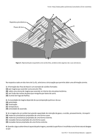 CienTIC7 – Teste de Ciências Naturais – página 6
Fonte: https://www.publico.pt/ciencias/ [consultadoa 22 de novembro]
Figura 5. Representação esquemática do vulcão Etna, evidenciando algumas das suas estruturas.
Na resposta a cada um dos itens de 1. a 5., seleciona a única opção que permite obter uma afirmação correta.
1. A formação das ilhas do Havai é um exemplo de vulcões formados
(A) por magma que ascende numa zona de rifte.
(B) sobre uma coluna de magma que ascende no interior de uma placa tectónica.
(C) por fusão das rochas da placa que mergulha por baixo de outra.
(D) no Anel de Fogo do Pacífico.
2. A viscosidade do magma depende da sua composição química e da sua
(A) polaridade.
(B) localização.
(C) temperatura.
(D) velocidade de ascensão.
3. Se o magma de um vulcão tiver grande capacidade de retenção de gases, o vulcão, provavelmente, irá expelir
(A) materiais piroclásticos projetados de uma forma suave.
(B) materiais piroclásticos projetados de uma forma violenta.
(C) escoadas lávicas projetadas de uma forma suave.
(D) escoadas lávicas projetadas de uma forma violenta.
4. Quandoa águasubterrâneaé aquecidapelomagma,ascendeàsuperfíciee é recolhidanumafontenatural designa-
se por
 