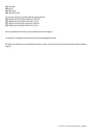 CienTIC7 – Teste de Ciências Naturais – página 7
(A) fumarola.
(B) géiser.
(C) lago lávico.
(D) nascente termal.
5. As cinzas vulcânicas emitidas pelo Etna são partículas
(A) líquidas com dimensões superiores a 60 mm.
(B) líquidas com dimensões inferiores a 2 mm.
(C) sólidas com dimensões superiores a 60 mm.
(D) sólidas com dimensões inferiores a 2 mm.
6. Faz a legenda das estruturas representadas por A a D na figura 5.
7. Classifica a atividade vulcânica descrita no último parágrafo do texto.
8. Explica, de acordo com a informação fornecida no texto, a estrutura do cone vulcânico do Etna representado na
figura 5.
 