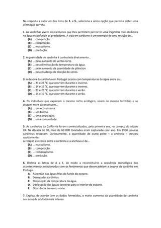 Na resposta a cada um dos itens de 1. a 5., seleciona a única opção que permite obter uma
afirmação correta.
1. As sardinhas vivem em cardumes que lhes permitem percorrer uma trajetória mais dinâmica
na água e confundir os predadores. A vida em cardume é um exemplo de uma relação de…
(A) … competição.
(B) … cooperação.
(C) … mutualismo.
(D) … predação.
2. A quantidade de sardinha é controlada diretamente…
(A) … pelo aumento do vento norte.
(B) … pela diminuição da temperatura da água.
(C) … pelo aumento da quantidade de plâncton.
(D) … pela mudança de direção do vento.
3. A desova da sardinha em Portugal ocorre com temperaturas da água entre os…
(A) … 21 e 25 °C, que ocorrem durante o inverno.
(B) … 14 e 17 °C, que ocorrem durante o inverno.
(C) … 21 e 25 °C, que ocorrem durante o verão.
(D) … 14 e 17 °C, que ocorrem durante o verão.
4. Os indivíduos que exploram o mesmo nicho ecológico, vivem no mesmo território e se
cruzam entre si constituem…
(A) … um ecossistema.
(B) … um bioma.
(C) … uma população.
(D) … uma comunidade.
5. As sardinhas da Califórnia foram comercializadas, pela primeira vez, no começo do século
XX. Na década de 30, mais de 60 000 toneladas eram capturadas por ano. Em 1950, poucas
sardinhas restavam. Curiosamente, a quantidade de outro peixe – a anchova – cresceu
rapidamente.
A relação existente entre a sardinha e a anchova é de…
(A) … mutualismo.
(B) … competição.
(C) … comensalismo.
(D) … predação.
6. Ordena as letras de A a E, de modo a reconstituíres a sequência cronológica dos
acontecimentos relacionados com os fenómenos que desencadeiam a desova da sardinha em
Portugal.
A. Ascensão das águas frias do fundo do oceano.
B. Desova das sardinhas.
C. Diminuição da temperatura da água.
D. Deslocação das águas costeiras para o interior do oceano.
E. Ocorrência de vento norte.
7. Explica, de acordo com os dados fornecidos, o maior aumento da quantidade de sardinha
nos anos de nortada mais intensa.
 