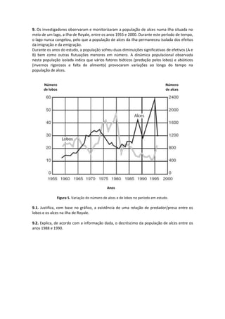 9. Os investigadores observaram e monitorizaram a população de alces numa ilha situada no
meio de um lago, a ilha de Royale, entre os anos 1955 e 2000. Durante este período de tempo,
o lago nunca congelou, pelo que a população de alces da ilha permaneceu isolada dos efeitos
da imigração e da emigração.
Durante os anos do estudo, a população sofreu duas diminuições significativas de efetivos (A e
B) bem como outras flutuações menores em número. A dinâmica populacional observada
nesta população isolada indica que vários fatores bióticos (predação pelos lobos) e abióticos
(invernos rigorosos e falta de alimento) provocaram variações ao longo do tempo na
população de alces.
Figura 5. Variação do número de alces e de lobos no período em estudo.
9.1. Justifica, com base no gráfico, a existência de uma relação de predador/presa entre os
lobos e os alces na ilha de Royale.
9.2. Explica, de acordo com a informação dada, o decréscimo da população de alces entre os
anos 1988 e 1990.
Número
de lobos
Número
de alces
Anos
 