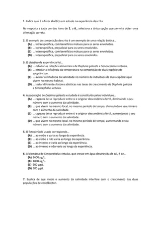 1. Indica qual é o fator abiótico em estudo na experiência descrita.
Na resposta a cada um dos itens de 2. a 6., seleciona a única opção que permite obter uma
afirmação correta.
2. O exemplo de competição descrito é um exemplo de uma relação biótica…
(A) … intraespecífica, com benefícios mútuos para os seres envolvidos.
(B) … intraespecífica, prejudicial para os seres envolvidos.
(C) … interespecífica, com benefícios mútuos para os seres envolvidos.
(D) … interespecífica, prejudicial para os seres envolvidos.
3. O objetivo da experiência foi…
(A) … estudar as relações alimentares de Daphnia galeata e Simocephalus vetulus.
(B) … estudar a influência da temperatura na competição de duas espécies de
zooplâncton.
(C) … avaliar a influência da salinidade no número de indivíduos de duas espécies que
vivem no mesmo habitat.
(D) … testar diferentes fatores abióticas nas taxas de crescimento de Daphnia galeata
e Simocephalus vetulus.
4. A população de Daphnia galeata estudada é constituída pelos indivíduos…
(A) … capazes de se reproduzir entre si e originar descendência fértil, diminuindo o seu
número com o aumento da salinidade.
(B) … que vivem no mesmo local, no mesmo período de tempo, diminuindo o seu número
com o aumento da salinidade.
(C) … capazes de se reproduzir entre si e originar descendência fértil, aumentando o seu
número com o aumento da salinidade.
(D) … que vivem no mesmo local, no mesmo período de tempo, aumentando o seu
número com o aumento da salinidade.
5. O fotoperíodo usado corresponde…
(A) … ao verão e varia ao longo da experiência.
(B) … ao verão e não varia ao longo da experiência.
(C) … ao inverno e varia ao longo da experiência.
(D) … ao inverno e não varia ao longo da experiência.
6. A biomassa de Simocephalus vetulus, que cresce em água desprovida de sal, é de…
(A) 1600 µg/L.
(B) 1000 µg/L.
(C) 600 µg/L.
(D) 300 µg/L.
7. Explica de que modo o aumento da salinidade interfere com o crescimento das duas
populações de zooplâncton.
 