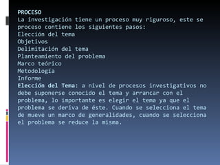 PROCESO La investigación tiene un proceso muy riguroso, este se proceso contiene los siguientes pasos: Elección del tema Objetivos Delimitación del tema Planteamiento del problema Marco teórico Metodología Informe Elección del Tema:  a nivel de procesos investigativos no debe suponerse conocido el tema y arrancar con el problema, lo importante es elegir el tema ya que el problema se deriva de éste. Cuando se selecciona el tema de mueve un marco de generalidades, cuando se selecciona el problema se reduce la misma. 
