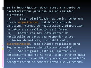 En la investigación deben darse una serie de características para que sea en realidad científica:  a)     Estar planificada, es decir, tener una previa  organización , establecimiento de objetivos ,formas de recolección y elaboración de datos y de realización de informe.  b)    Contar con los instrumentos de recolección de datos que respondan a los criterios de validez, confiabilidad y  discriminación , como mínimos requisitos para lograr un informe científicamente valido.  c)    Ser original ,esto es, apuntar a un conocimiento que no se posee o que este en duda y sea necesario verificar y no a una repetición reorganización de conocimientos que ya posean. 