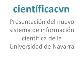 científicacvn
Nuevo sistema de
información científica de
la Universidad de Navarra
Sesiones de presentación
25 y 26 de Marzo
 