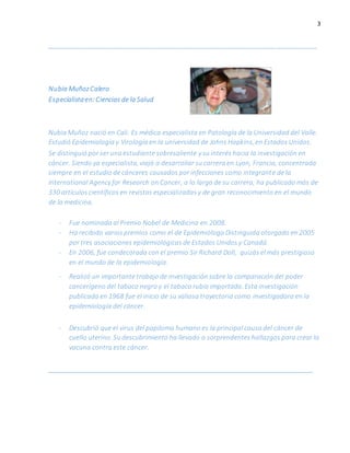 3
_________________________________________________________________________
Nubia MuñozCalero
Especialistaen: Ciencias de la Salud
Nubia Muñoz nació en Cali. Es médica especialista en Patología de la Universidad del Valle.
Estudió Epidemiología y Virología en la universidad de Johns Hopkins, en Estados Unidos.
Se distinguió por ser una estudiante sobresaliente y su interés hacia la investigación en
cáncer. Siendo ya especialista, viajó a desarrollar su carrera en Lyon, Francia, concentrada
siempre en el estudio de cánceres causados por infecciones como integrante de la
International Agency for Research on Cancer, a lo largo de su carrera, ha publicado más de
330 artículos científicos en revistas especializadas y de gran reconocimiento en el mundo
de la medicina.
- Fue nominada al Premio Nobel de Medicina en 2008.
- Ha recibido varios premios como el de Epidemióloga Distinguida otorgado en 2005
por tres asociaciones epidemiológicas de Estados Unidos y Canadá.
- En 2006, fue condecorada con el premio Sir Richard Doll, quizás el más prestigioso
en el mundo de la epidemiología.
- Realizó un importante trabajo de investigación sobre la comparación del poder
cancerígeno del tabaco negro y el tabaco rubio importado. Esta investigación
publicada en 1968 fue el inicio de su valiosa trayectoria como investigadora en la
epidemiología del cáncer.
- Descubrió que el virus del papiloma humano es la principal causa del cáncer de
cuello uterino. Su descubrimiento ha llevado a sorprendentes hallazgos para crear la
vacuna contra este cáncer.
_____________________________________________________________________________________
 
