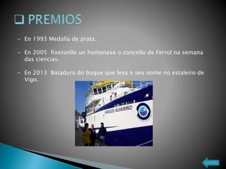 - En 1993 Medalla de prata.
- En 2005 fixeronlle un homenaxe o concello de Ferrol na semana
das ciencias.
- En 2013 Botadura do buque que leva o seu nome no estaleiro de
Vigo.
 