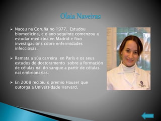  Naceu na Coruña no 1977. Estudou
biomedicina, e o ano seguinte comenzou a
estudar medicina en Madrid e fixo
investigacións cobre enfermidades
infecciosas.
 Remata a súa carreira en París e os seus
estudos de doctoramento sobre a formación
de células nai do sangue a partir de células
nai embrionarias.
 En 2008 recibiu o premio Hauser que
outorga a Universidade Harvard.
 