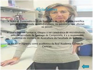  Nace en Pontevedra o 20 de novembro de 1955, é unha científica
galega, especializada na ictiopatoloxía, ou patoloxías que afectan
os peixes.
 Licenciada en Farmacia, chegou a ser catedrática de microbioloxía
pola Universidade de Santiago de Compostela, é e a responsable
cientifica do instituto de Acuicultura da Facultade de Bioloxía.
 En 2014 ingresou como académica da Real Academia Galega de
Ciencias.
 