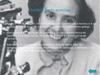  Naceu o 13 de maio de 1914 en Santiago de Compostela e morreu o 6 de
agosto de 2009 foi unha matemática ,profesora e astrónoma galega.
 Matriculouse na Facultade de Ciencias e obtivo a lincenciatura en
Química. Fixo dous cursos de ciencias exactas ao matricularse en
Farmacia.
 Interésase na astronomía ,e traballa con Ramón María Aller no
observatorio Astronómico da Universidade de Santiago, e defende a súa
tesis dotoral sobre observacións astronómicas.
 