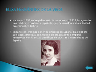  Naceu en 1895 en Vegadeo, Asturias e morreu o 1933,Zaragoza foi
una médica, e profesora española, que desarrollou a súa actividad
profesional en Galicia.
 Imparte conferencias e escribe artículos en España. Ela colabora
con clases prácticas de Embriología en Zaragoza e imparte
numerosas conferencias científicas en diversas universidades de
España.
 