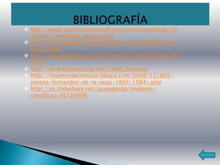  http://www.coordinadoraendl.org/cienciaengalego/20
10/doc/cientificas_galegas.pdf
 http://es.wikipedia.org/wiki/Jimena_Fern%C3%A1ndez_
de_la_Vega
 http://es.wikipedia.org/wiki/Antonia_Ferr%C3%ADn_Mo
reiras
 http://es.wikipedia.org/wiki/Olaia_Naveiras
 http://mujeresdeciencias.blogia.com/2006/121802-
jimena-fernandez-de-la-vega-1895-1984-.php
 http://es.slideshare.net/juanapardo/mulleres-
cientficas-35128406
 