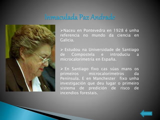 Naceu en Pontevedra en 1928 é unha
referencia no mundo da ciencia en
Galicia.
 Estudou na Universidade de Santiago
de Compostela e introduciu a
microcalorimetría en España.
 En Santiago fixo cas súas mans os
primeiros microcalorímetros da
Península. E en Manchester fixo unha
investigación que deu lugar o primeiro
sistema de predición de risco de
incendios forestais.
 