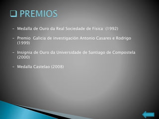 - Medalla de Ouro da Real Sociedade de Física (1992)
- Premio Galicia de investigación Antonio Casares e Rodrigo
(1999)
- Insignia de Ouro da Universidade de Santiago de Compostela
(2000)
- Medalla Castelao (2008)
 