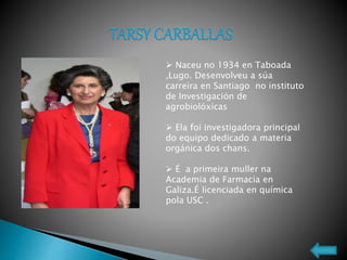  Naceu no 1934 en Taboada
,Lugo. Desenvolveu a súa
carreira en Santiago no instituto
de Investigación de
agrobiolóxicas
 Ela foi investigadora principal
do equipo dedicado a materia
orgánica dos chans.
 É a primeira muller na
Academia de Farmacia en
Galiza.É licenciada en química
pola USC .
 