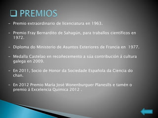 - Premio extraordinario de licenciatura en 1963.
- Premio Fray Bernardito de Sahagún, para traballos científicos en
1972.
- Diploma do Ministerio de Asuntos Exteriores de Francia en 1977.
- Medalla Castelao en recoñecemento a súa contribución á cultura
galega en 2009.
- En 2011, Socio de Honor da Sociedade Española da Ciencia do
chan.
- En 2012 Premio María José Wonenburguer Planeslls e tamén o
premio á Excelencia Química 2012 .
 