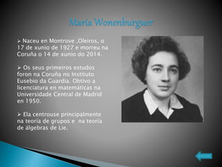  Naceu en Montrove ,Oleiros, o
17 de xunio de 1927 e morreu na
Coruña o 14 de xunio do 2014.
 Os seus primeiros estudos
foron na Coruña no Instituto
Eusebio da Guardia. Obtivo a
licenciatura en matemáticas na
Universidade Central de Madrid
en 1950.
 Ela centrouse principalmente
na teoría de grupos e na teoría
de álgebras de Lie.
 
