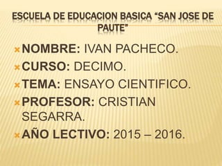 ESCUELA DE EDUCACION BASICA “SAN JOSE DE
PAUTE”
NOMBRE: IVAN PACHECO.
CURSO: DECIMO.
TEMA: ENSAYO CIENTIFICO.
PROFESOR: CRISTIAN
SEGARRA.
AÑO LECTIVO: 2015 – 2016.
 
