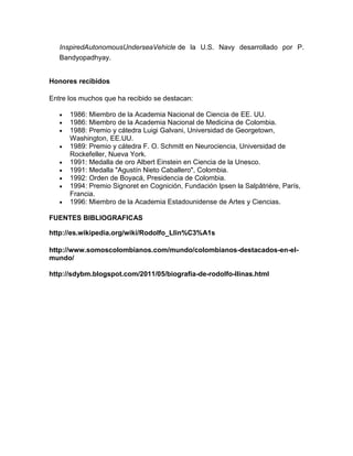 InspiredAutonomousUnderseaVehicle de la U.S. Navy desarrollado por P.
Bandyopadhyay.
Honores recibidos
Entre los muchos que ha recibido se destacan:
1986: Miembro de la Academia Nacional de Ciencia de EE. UU.
1986: Miembro de la Academia Nacional de Medicina de Colombia.
1988: Premio y cátedra Luigi Galvani, Universidad de Georgetown,
Washington, EE.UU.
1989: Premio y cátedra F. O. Schmitt en Neurociencia, Universidad de
Rockefeller, Nueva York.
1991: Medalla de oro Albert Einstein en Ciencia de la Unesco.
1991: Medalla "Agustín Nieto Caballero", Colombia.
1992: Orden de Boyacá, Presidencia de Colombia.
1994: Premio Signoret en Cognición, Fundación Ipsen la Salpâtrière, París,
Francia.
1996: Miembro de la Academia Estadounidense de Artes y Ciencias.
FUENTES BIBLIOGRAFICAS
http://es.wikipedia.org/wiki/Rodolfo_Llin%C3%A1s
http://www.somoscolombianos.com/mundo/colombianos-destacados-en-elmundo/
http://sdybm.blogspot.com/2011/05/biografia-de-rodolfo-llinas.html

 