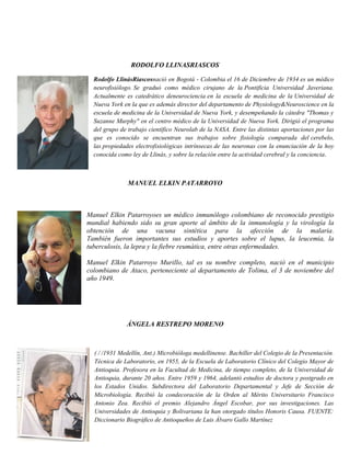 RODOLFO LLINASRIASCOS
Rodolfo LlinásRiascosnació en Bogotá - Colombia el 16 de Diciembre de 1934 es un médico
neurofisiólogo. Se graduó como médico cirujano de la Pontificia Universidad Javeriana.
Actualmente es catedrático deneurociencia en la escuela de medicina de la Universidad de
Nueva York en la que es además director del departamento de Physiology&Neuroscience en la
escuela de medicina de la Universidad de Nueva York, y desempeñando la cátedra "Thomas y
Suzanne Murphy" en el centro médico de la Universidad de Nueva York. Dirigió el programa
del grupo de trabajo científico Neurolab de la NASA. Entre las distintas aportaciones por las
que es conocido se encuentran sus trabajos sobre fisiología comparada del cerebelo,
las propiedades electrofisiológicas intrínsecas de las neuronas con la enunciación de la hoy
conocida como ley de Llinás, y sobre la relación entre la actividad cerebral y la conciencia.
MANUEL ELKIN PATARROYO
Manuel Elkin Patarroyoes un médico inmunólogo colombiano de reconocido prestigio
mundial habiendo sido su gran aporte al ámbito de la inmunología y la virología la
obtención de una vacuna sintética para la afección de la malaria.
También fueron importantes sus estudios y aportes sobre el lupus, la leucemia, la
tuberculosis, la lepra y la fiebre reumática, entre otras enfermedades.
Manuel Elkin Patarroyo Murillo, tal es su nombre completo, nació en el municipio
colombiano de Ataco, perteneciente al departamento de Tolima, el 3 de noviembre del
año 1949.
ÁNGELA RESTREPO MORENO
( / /1931 Medellín, Ant.) Microbióloga medellinense. Bachiller del Colegio de la Presentación.
Técnica de Laboratorio, en 1955, de la Escuela de Laboratorio Clínico del Colegio Mayor de
Antioquia. Profesora en la Facultad de Medicina, de tiempo completo, de la Universidad de
Antioquia, durante 20 años. Entre 1959 y 1964, adelantó estudios de doctora y postgrado en
los Estados Unidos. Subdirectora del Laboratorio Departamental y Jefe de Sección de
Microbiología. Recibió la condecoración de la Orden al Mérito Universitario Francisco
Antonio Zea. Recibió el premio Alejandro Ángel Escobar, por sus investigaciones. Las
Universidades de Antioquia y Bolivariana la han otorgado títulos Honoris Causa. FUENTE:
Diccionario Biográfico de Antioqueños de Luis Álvaro Gallo Martínez
 