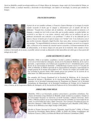 Nació en Medellín, estudió tecnología médica en el Colegio Mayor de Antioquia y luego viajó a la Universidad de Tulane, en
Estados Unidos, a realizar maestría y doctorado en microbiología, con énfasis en micología, la ciencia que estudia los
hongos.
FRANCISCO LOPERA
A pesar de ser un científico solemne, a Francisco Lopera Restrepo se le arruga el corazón
cuando recuerda el hecho que lo empujó a obsesionarse por el estudio del mal de
Alzheimer. "Cuando hice el primer año de medicina , mi abuela perdió la memoria y el
lenguaje, y cuando me tocó verla en una silla, que no podía caminar, no podía hablar, no
reconocía a sus hijos ni a sus nietos, entonces sentí rabia con los médicos de que no
pudieran encontrarle una solución a ese problema". Y ahora él se ha dedicado por lo
menos a buscar el motivo por el cual al cuerpo se le "olvida" vivir. Y en el discurso con el
que recibió el premio Alejandro Ángel Escobar, hace unos años, reconoce la magnitud de
ese enemigo. "La imposibilidad de reconocer un orden en el tiempo y un norte en el espacio
-dijo-, el fracaso en los intentos de construir nuevos recuerdos y el desmoronamiento de los
ya almacenados, es la marca trágica de esta peste de la memoria. Solo cuando se hace
evidente el derrumbe de la mente, es posible valorar en toda su dimensión el don maravilloso de saber que se hace parte del
milagro de la vida".
JAIME RESTREPO CUARTAS
(Medellín, 1944) es un médico, académico, escritor y político colombiano, que ha sido
rector de la Universidad de Antioquia, decano de la Facultad de Medicina, de la cual es
egresado, y representante a la Cámara por el partido de la U. Actualmente ejerce como
Rector de la Universidad de Santander - UDES.Restrepo Cuartas nació el 11 de julio de
1944, en Medellín. Es Médico egresado de la Universidad de Antioquia y especializado en
cirugía general de la misma universidad en 1971. Practicó la cirugía con notable éxito.
Esa actividad la practicó hasta 1994 cuando ejerció por primera vez la rectoría de su
alma mater. En 2006 incursionó en la actividad política.
Fue miembro del Consejo Estudiantil de la Facultad de Medicina, de la Asociación
Nacional de Internos y Residentes, de la Asociación Médica de Antioquia, Amda (hoy
Asmedas), de la Sociedad Latinoamericana de Trasplantes de Órganos, de la Sociedad
Colombiana de Hepatología, de la Sociedad Colombiana de Cirugía, de la Fundación
Arte y Ciencia, de la Cooperativa Médica de Antioquia y de la Asociación de Profesores de la Universidad de Antioquia.
JORGE ORLANDO MELO
(Medellín, 1942) es un historiador, profesor universitario y periodista colombiano. Fue
alumno del Instituto Jorge Robledo de Medellín, donde terminó la secundaria. Estudió en
la Universidad Nacional, la University of North Carolina y Oxford University. Entre
1964 y 1990 fue profesor en la Universidad Nacional de Colombia, la Universidad de los
Andes, la Universidad del Valle y Duke University. Fue Consejero Presidencial para los
Derechos Humanos (1990-1993), Consejero Presidencial para Medellín (1993-1994) y
director de la Biblioteca Luis Ángel Arango (1994-2005).
Recibió el Premio Nacional de Ciencias "Alejandro Angel Escobar" (1988), el Premio
Nacional de Periodismo Simón Bolívar (1988), la Ordre des Palmes Académiques del
Gobierno Francés, (2001) y la Orden del Mérito del Gobierno Colombiano (2005).
 