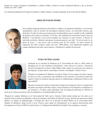 Dirigió las revistas Cuadernos Colombianos y Análisis Político. Fundó la revista Credencial Historia y fue su director
histórico de 1987 a 2005.
Es columnista habitual de El Tiempo (Colombia) y Ámbito Jurídico y miembro fundador de la revista Razón Pública.
JORGE REYNOLDS POMBO
Este científico bogotano domina la electrofísica cardiaca y la ingeniería biomédica; es reconocido
mundialmente como el inventor del marcapasos artificial externo, con electrodos internos, que
desde hace 53 años ha sido un gran aporte para la humanidad ya que le cambió la vida a infinidad
de enfermos del corazón en el mundo. A él le han sido conferidos tres doctorados honoris causa en
Medicina. Y nuevamente es hoy noticia mundial, tras anunciar su nuevo invento: el Puente AV
(aurícula-ventrículo), diminuto marcapasos (nanomarcapasos), que mide “la tercera parte de un
grano de arroz”, y cuyo precio será la décima parte de los actuales. El nuevo sistema de
regulación del ritmo cardiaco valdrá solo unos 2.000 dólares, será implantado mediante una
cirugía ambulatoria que dura veinte minutos, y beneficiará a millones de personas.
NUBIA MUÑOZ CALERO
Graduada de la Facultad de Medicina de la Universidad del Valle en 1964, donde se
distinguió por ser una estudiante sobresaliente y sobre todo por su interés y motivación
hacia la investigación en cáncer, Nubia Muñoz Calero siguió su carrera por este camino al
que llegó por su gran mentor, el patólogo y docente e investigador, Pelayo Correa.
"Cuando era estudiante de Medicina el profesor Pelayo Correa empezó el primer registro
de cáncer en Cali y yo participé como estudiante en las encuestas y las primeras etapas del
registro. Desde ese momento supe que quería ser epidemióloga y dedicarme de lleno a esta
especialidad".
Durante su formación realizó un importante trabajo de investigación sobre la comparación
del poder cancerígeno del tabaco negro, el más utilizado por los fumadores colombianos en
ese momento, y el tabaco rubio importado. Esta investigación publicada en 1968 fue el
inicio de su valiosa trayectoria como investigadora en la epidemiología del cáncer.
"Después de estudiar Medicina en la Universidad del Valle viajé a Estados Unidos donde trabajé por tres años en el
National Cancer Institute en Bethesda, sede de los Institutos Nacionales de Salud de ese país. Realicé una maestría en Salud
Pública con énfasis en Epidemiología y Virología del cáncer en la Escuela de Salud Pública de la Universidad Johns
Hopkins en Baltimore, luego me fui a Lyon, Francia, para seguir mi entrenamiento en la Agencia Internacional para
Investigación en Cáncer (IARC) la cual pertenece a la Organización Mundial de la Salud", dice orgullosa y sonriente.
 