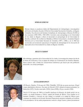 MYRIAM JIMENO
Myriam Jimeno es profesora titular del Departamento de Antropología e investigadora
del Centro de Estudios Sociales CES de la Universidad Nacional de Colombia, en Bogotá,
Colombia. Fue directora del Instituto Colombiano de Antropología e Historia ICANH en
dos ocasiones (1988-1990 y 1992-1993). Se formó como antropóloga en la Universidad
de Los Andes en Bogotá y obtuvo el doctorado en antropología de la Universidad de
Brasilia, en Brasil. Ha recibido las Medallas al Mérito Universitario y Academia Integral
Meritoria de la Universidad Nacional de Colombia (1997 y 2006) y en el 2003 fue
reconocida con la mención especial por el Capítulo de Antropología de la Asociación de
Egresados de la Universidad de Los Andes en Bogotá, Colombia.
HELENA GROOT
Microbióloga y genetista de la Universidad de Los Andes, la investigación siempre ha ido de
la mano de la docencia. Con su equipo de trabajo en el Laboratorio de Genética Humana,
busca conocer más a fondo las características intrínsecas que hacen que una población
desarrolle o no ciertas patologías.
GUILLERMO OWEN
(El Rosario, Sinaloa, 13 de mayo de 1904- Filadelfia, 1952) fue un poeta mexicano. Ocupó
cargos diplomáticos diversos. Fue autor de Desvelo (1923, editado de manera póstuma), La
llama fría (1925), Novela como nube (1926), Línea (1930) y Perseo vencido (1948).
Nació el 13 de mayo de 1904 en el pueblo sinaloense de Rosario, de donde partió con su
madre y su media hermana a Toluca, capital del Estado de México. Tras estudiar en el
Instituto Científico y Literario de esta ciudad, se trasladó a la ciudad de México para
continuar sus estudios en la Escuela Nacional Preparatoria mientras trabajaba en la oficina
de la presidencia. En las aulas preparatorias conoció a Jorge Cuesta y juntos frecuentaron
 