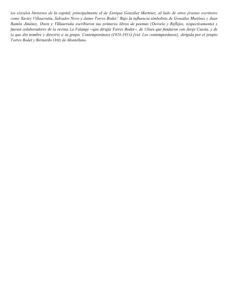 los círculos literarios de la capital, principalmente el de Enrique González Martínez, al lado de otros jóvenes escritores
como Xavier Villaurrutia, Salvador Novo y Jaime Torres Bodet.1
Bajo la influencia simbolista de González Martínez y Juan
Ramón Jiménez, Owen y Villaurrutia escribieron sus primeros libros de poemas (Desvelo y Reflejos, respectivamente) y
fueron colaboradores de la revista La Falange --que dirigía Torres Bodet--, de Ulises que fundaron con Jorge Cuesta, y de
la que dio nombre y directriz a su grupo, Contemporáneos (1928-1931) [vid. Los contemporáneos], dirigida por el propio
Torres Bodet y Bernardo Ortiz de Montellano.
 