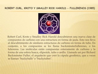 ROBERT CURL, KROTO Y SMALLEY RICK HAROLD - FULLERENOS (1985)
Robert Curl, Kroto y Smalley Rick Harold descubrieron una nueva clase de
compuestos de carbono con una estructura en forma de jaula. Esto nos lleva
al descubrimiento de similares estructuras de carbono en forma de tubo. En
conjunto, a los compuestos se les llama buckminsterfullerenes, o los
fulerenos. Las moléculas están compuestas enteramente de carbono y la
forma de una esfera hueca, elipsoide, tubo o anillo. Llamado así por Richard
Buckminster Fuller, el arquitecto que creó la cúpula geodésica, que a veces
se llaman "buckyballs" o "buckytubes".
 