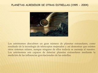 PLANETAS ALREDEDOR DE OTRAS ESTRELLAS (1995 - 2004)
Los astrónomos descubren un gran número de planetas extrasolares, como
resultado de la tecnología de telescopios mejorados y así demostrar que existen
otros sistemas solares, aunque ninguno de ellos todavía se asemeja al nuestro.
Los astrónomos son capaces de detectar planetas extrasolares mediante la
medición de las influencias gravitacionales de las estrellas.
 