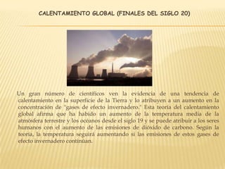 CALENTAMIENTO GLOBAL (FINALES DEL SIGLO 20)
Un gran número de científicos ven la evidencia de una tendencia de
calentamiento en la superficie de la Tierra y lo atribuyen a un aumento en la
concentración de "gases de efecto invernadero." Esta teoría del calentamiento
global afirma que ha habido un aumento de la temperatura media de la
atmósfera terrestre y los océanos desde el siglo 19 y se puede atribuir a los seres
humanos con el aumento de las emisiones de dióxido de carbono. Según la
teoría, la temperatura seguirá aumentando si las emisiones de estos gases de
efecto invernadero continúan.
 