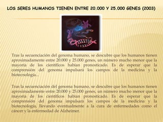 LOS SERES HUMANOS TIENEN ENTRE 20.000 Y 25.000 GENES (2003)
Tras la secuenciación del genoma humano, se descubre que los humanos tienen
aproximadamente entre 20.000 y 25.000 genes, un número mucho menor que la
mayoría de los científicos habían pronosticado. Es de esperar que la
comprensión del genoma impulsará los campos de la medicina y la
biotecnología...
Tras la secuenciación del genoma humano, se descubre que los humanos tienen
aproximadamente entre 20.000 y 25.000 genes, un número mucho menor que la
mayoría de los científicos habían pronosticado. Es de esperar que la
comprensión del genoma impulsará los campos de la medicina y la
biotecnología, llevando eventualmente a la cura de enfermedades como el
cáncer y la enfermedad de Alzheimer.
 