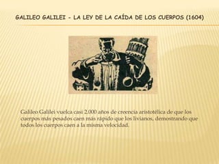 GALILEO GALILEI - LA LEY DE LA CAÍDA DE LOS CUERPOS (1604)
Galileo Galilei vuelca casi 2.000 años de creencia aristotélica de que los
cuerpos más pesados ​​caen más rápido que los livianos, demostrando que
todos los cuerpos caen a la misma velocidad.
 